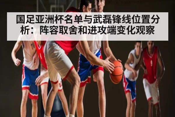 国足亚洲杯名单与武磊锋线位置分析：阵容取舍和进攻端变化观察